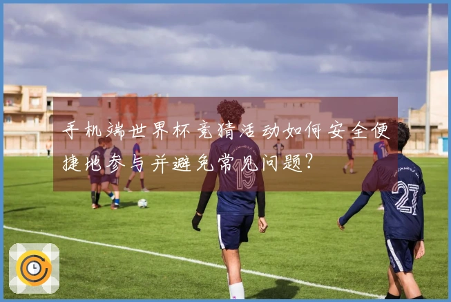 手机端世界杯竞猜活动如何安全便捷地参与并避免常见问题？